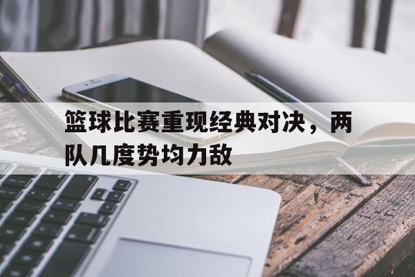 关于篮球比赛重现经典对决，两队几度势均力敌的信息